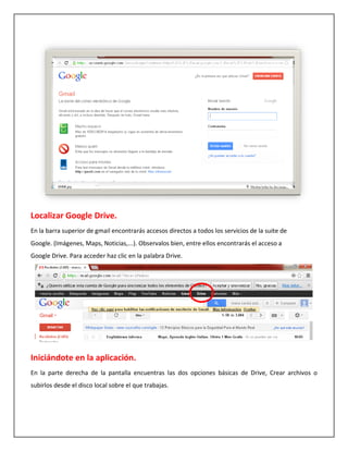 Localizar Google Drive.
En la barra superior de gmail encontrarás accesos directos a todos los servicios de la suite de
Google. (Imágenes, Maps, Noticias,...). Observalos bien, entre ellos encontrarás el acceso a
Google Drive. Para acceder haz clic en la palabra Drive.




Iniciándote en la aplicación.
En la parte derecha de la pantalla encuentras las dos opciones básicas de Drive, Crear archivos o
subirlos desde el disco local sobre el que trabajas.
 