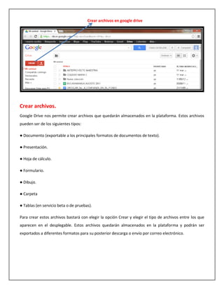 Crear archivos en google drive




Crear archivos.
Google Drive nos permite crear archivos que quedarán almacenados en la plataforma. Estos archivos
pueden ser de los siguientes tipos:

● Documento (exportable a los principales formatos de documentos de texto).

● Presentación.

● Hoja de cálculo.

● Formulario.

● Dibujo.

● Carpeta

● Tablas (en servicio beta o de pruebas).

Para crear estos archivos bastará con elegir la opción Crear y elegir el tipo de archivos entre los que
aparecen en el desplegable. Estos archivos quedarán almacenados en la plataforma y podrán ser
exportados a diferentes formatos para su posterior descarga o envío por correo electrónico.
 
