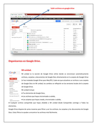 Subir archivos en google drive




Organizarnos en Google Drive.


                  Mi unidad.
                  Mi unidad es la sección de Google Drive online donde se sincronizan automáticamente
                  archivos, carpetas y documentos de Google Docs directamente en la carpeta de Google Drive
                  (si has instalado Google Drive para Mac/PC). Cada vez que actualices un archivo o una carpeta
                  de Google Docs en Mi unidad, los cambios se reflejarán en las versiones locales de la carpeta
                  de Google Drive.
                  Mi unidad incluye:
                  ● Tus elementos de Google Docs,
                  ● Los archivos que hayas sincronizado o subido,
                  ● Las carpetas que hayas creado, sincronizado o subido,
● Cualquier archivo compartido que hayas añadido a Mi unidad desde Compartido conmigo o Todos los
elementos.
Google Drive dispone de varias maneras para filtrar y ver los archivos, las carpetas y los documentos de Google
Docs. Estos filtros te ayudan a encontrar los archivos más fácilmente.
 