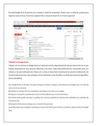 Para ello Google Drive te permite crear carpetas a modo de contenedor. Podrás crear un árbol de carpetas para
organizar estos archivos. Para crear carpetas sólo es necesario hacer clic en el icono siguiente:




Trabajar en Google Drive.
Trabajar con los archivos en Google Drive es realmente sencillo, dependiendo del tipo de documento con el que
trabajes dispondrás de unas opciones diferentes a las otras. Todas ellas perfectamente reconocibles pues son
similares a las que habitualmente utilizas, así, si creas un documento encontrarás las opciones tradicionales de
los procesadores de texto más utilizados como el Word de la suite de Office o el Write de la Suite de OpenOffice
(ahora LibreOffice).


Con Google Drive, tú decides con quién compartir archivos, carpetas y documentos de Google Docs y el nivel de
acceso de estas personas.
● Colabora en tiempo real con compañeros de trabajo o de clase y con amigos.
● Empieza a compartir y olvídate de enviar archivos adjuntos por correo electrónico.
● Controla quién puede consultar y modificar tus archivos mediante las opciones de visibilidad y los controles de
nivel de acceso.
● Comparte fácilmente tu trabajo con un montón de personas.
La configuración para compartir constituye el centro de control para archivos, carpetas o documentos de Google
Docs.
 