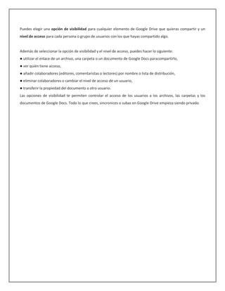 Puedes elegir una opción de visibilidad para cualquier elemento de Google Drive que quieras compartir y un
nivel de acceso para cada persona o grupo de usuarios con los que hayas compartido algo.


Además de seleccionar la opción de visibilidad y el nivel de acceso, puedes hacer lo siguiente:
● utilizar el enlace de un archivo, una carpeta o un documento de Google Docs paracompartirlo,
● ver quién tiene acceso,
● añadir colaboradores (editores, comentaristas o lectores) por nombre o lista de distribución,
● eliminar colaboradores o cambiar el nivel de acceso de un usuario,
● transferir la propiedad del documento a otro usuario.
Las opciones de visibilidad te permiten controlar el acceso de los usuarios a los archivos, las carpetas y los
documentos de Google Docs. Todo lo que crees, sincronices o subas en Google Drive empieza siendo privado.
 