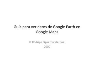 Guía para ver datos de Google Earth en Google Maps © Rodrigo Figueroa Sterquel 2009 