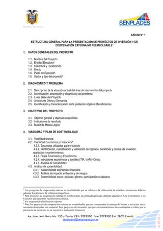 República del Ecuador

ANEXO N° 1
ESTRUCTURA GENERAL PARA LA PRESENTACIÓN DE PROYECTOS DE INVERSIÓN Y DE
COOPERACIÒN EXTERNA NO REEMBOLSABLE1
1. DATOS GENERALES DEL PROYECTO
1.1.
1.2.
1.3.
1.4.
1.5.
1.6.

Nombre del Proyecto
Entidad Ejecutora2
Cobertura y Localización
Monto
Plazo de Ejecución
Sector y tipo del proyecto3

2. DIAGNÓSTICO Y PROBLEMA
2.1.
2.2.
2.3.
2.4.
2.5.

Descripción de la situación actual del área de intervención del proyecto
Identificación, descripción y diagnóstico del problema
Línea Base del Proyecto
Análisis de Oferta y Demanda
Identificación y Caracterización de la población objetivo (Beneficiarios)

3. OBJETIVOS DEL PROYECTO
3.1. Objetivo general y objetivos específicos
3.2. Indicadores de resultado
3.3. Matriz de Marco Lógico
4. VIABILIDAD Y PLAN DE SOSTENIBILIDAD
4.1. Viabilidad técnica
4.2. Viabilidad Económica y Financiera4
4.2.1. Supuestos utilizados para el cálculo
4.2.2. Identificación, cuantificación y valoración de ingresos, beneficios y costos (de inversión,
operación y mantenimiento)
4.2.3. Flujos Financieros y Económicos
4.2.4. Indicadores económicos y sociales (TIR, VAN y Otros)
4.2.5. Análisis de Sensibilidad
4.3. Análisis de sostenibilidad
4.3.1. Sostenibilidad económica-financiera
4.3.2. Análisis de impacto ambiental y de riesgos
4.3.3. Sostenibilidad social: equidad, género, participación ciudadana

1

Los proyectos de cooperación externa no reembolsable que se refieran a la elaboración de estudios, únicamente deberán
adjuntar los términos de referencia respectivos.
2
Para proyectos de cooperación externa no reembolsable, las entidades privadas deberán adjuntar el Acta Constitutiva y los
Estatutos que acrediten su personería jurídica.
3
Ver esquema de clasificación adjunto.
4
Para los proyectos de cooperación externa no reembolsable que no comprenden la entrega de bienes y servicios, no es
necesario desarrollar este numeral. Para proyectos de inversión, que por sus características no contemplan el cobro por la
prestación de servicios, no se requiere la evaluación financiera

Av. Juan León Mera No. 130 y Patria. PBX: 3978900. Fax: 3978900 Ext. 2809. E-mail:
senplades@senplades.gov.ec

 