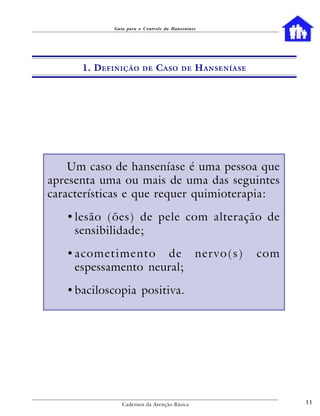 Guia para o Controle da Hanseníase




      1. D EFINIÇÃO     DE    C ASO      DE   H ANSENÍASE




    Um caso de hanseníase é uma pessoa que
apresenta uma ou mais de uma das seguintes
características e que requer quimioterapia:

   • lesão (ões) de pele com alteração de
     sensibilidade;

   •acometimento de nervo(s)                                com
    espessamento neural;

   • baciloscopia positiva.




                Cadernos da Atenção Básica                        11
 