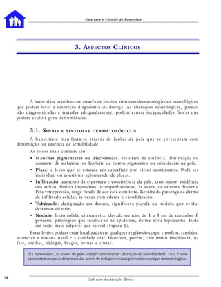 Guia para o Controle da Hanseníase




                                      3. A SPECTOS C LÍNICOS




           A hanseníase manifesta-se através de sinais e sintomas dermatológicos e neurológicos
     que podem levar à suspeição diagnóstica da doença. As alterações neurológicas, quando
     não diagnosticadas e tratadas adequadamente, podem causar incapacidades físicas que
     podem evoluir para deformidades.


           3.1. S INAIS       E SINTOMAS DERMATOLÓGICOS

           A hanseníase manifesta-se através de lesões de pele que se apresentam com
     diminuição ou ausência de sensibilidade.
           As lesões mais comuns são:
           • Manchas pigmentares ou discrômicas: resultam da ausência, diminuição ou
             aumento de melanina ou depósito de outros pigmentos ou substâncias na pele.
           • Placa: é lesão que se estende em superfície por vários centímetros. Pode ser
             individual ou constituir aglomerado de placas.
           • Infiltração: aumento da espessura e consistência da pele, com menor evidência
             dos sulcos, limites imprecisos, acompanhando-se, às vezes, de eritema discreto.
             Pela vitropressão, surge fundo de cor café com leite. Resulta da presença na derme
             de infiltrado celular, às vezes com edema e vasodilatação.
           • Tubérculo: designação em desuso, significava pápula ou nódulo que evolui
             deixando cicatriz.
           • Nódulo: lesão sólida, circunscrita, elevada ou não, de 1 a 3 cm de tamanho. É
             processo patológico que localiza-se na epiderme, derme e/ou hipoderme. Pode
             ser lesão mais palpável que visível (Figura 1).
            Essas lesões podem estar localizadas em qualquer região do corpo e podem, também,
     acometer a mucosa nasal e a cavidade oral. Ocorrem, porém, com maior freqüência, na
     face, orelhas, nádegas, braços, pernas e costas.

          Na hanseníase, as lesões de pele sempre apresentam alteração de sensibilidade. Esta é uma
          característica que as diferencia das lesões de pele provocadas por outras doenças dermatológicas.



14                                            Cadernos da Atenção Básica
 