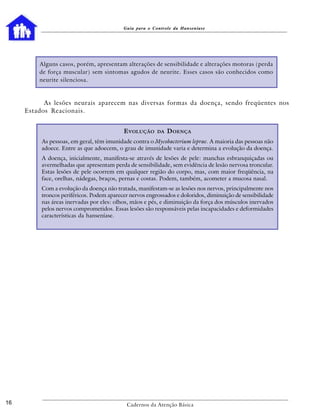 Guia para o Controle da Hanseníase




         Alguns casos, porém, apresentam alterações de sensibilidade e alterações motoras (perda
         de força muscular) sem sintomas agudos de neurite. Esses casos são conhecidos como
         neurite silenciosa.



           As lesões neurais aparecem nas diversas formas da doença, sendo freqüentes nos
     Estados Reacionais.


                                           E VOLUÇÃO     DA   D OENÇA
          As pessoas, em geral, têm imunidade contra o Mycobacterium leprae. A maioria das pessoas não
          adoece. Entre as que adoecem, o grau de imunidade varia e determina a evolução da doença.
          A doença, inicialmente, manifesta-se através de lesões de pele: manchas esbranquiçadas ou
          avermelhadas que apresentam perda de sensibilidade, sem evidência de lesão nervosa troncular.
          Estas lesões de pele ocorrem em qualquer região do corpo, mas, com maior freqüência, na
          face, orelhas, nádegas, braços, pernas e costas. Podem, também, acometer a mucosa nasal.
          Com a evolução da doença não tratada, manifestam-se as lesões nos nervos, principalmente nos
          troncos periféricos. Podem aparecer nervos engrossados e doloridos, diminuição de sensibilidade
          nas áreas inervadas por eles: olhos, mãos e pés, e diminuição da força dos músculos inervados
          pelos nervos comprometidos. Essas lesões são responsáveis pelas incapacidades e deformidades
          características da hanseníase.




16                                          Cadernos da Atenção Básica
 