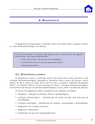 Guia para o Controle da Hanseníase




                                    4. D IAGNÓSTICO




       O diagnóstico da hanseníase é realizado através do exame clínico, quando se busca
os sinais dermatoneurológicos da doença.



      Um caso de hanseníase é uma pessoa que apresenta uma ou mais de uma das seguintes
      características e que requer quimioterapia:
             • lesão (ões) de pele com alteração de sensibilidade;
             • acometimento de nervo(s) com espessamento neural;
             • baciloscopia positiva.




      4.1. D IAGNÓSTICO          CLÍNICO

       O diagnóstico clínico é realizado através do exame físico onde procede-se uma
avaliação dermatoneurológica, buscando-se identificar sinais clínicos da doença. Antes,
porém, de dar-se início ao exame físico, deve-se fazer a anamnese colhendo informações
sobre a sua história clínica, ou seja, presença de sinais e sintomas dermatoneurológicos
característicos da doença e sua história epidemiológica, ou seja, sobre a sua fonte de infecção.
      O roteiro de diagnóstico clínico constitui-se das seguintes atividades:
      • Anamnese - obtenção da história clínica e epidemiológica;
      • avaliação dermatológica - identificação de lesões de pele com alteração de
        sensibilidade;
      • avaliação neurológica - identificação de neurites, incapacidades e deformidades;
      • diagnóstico dos estados reacionais;
      • diagnóstico diferencial;
      • classificação do grau de incapacidade física.



                                 Cadernos da Atenção Básica                                        17
 