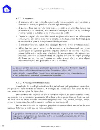 Guia para o Controle da Hanseníase




              4.1.1. A NAMNESE
              - A anamnese deve ser realizada conversando com o paciente sobre os sinais e
                sintomas da doença e possíveis vínculos epidemiológicos.
              - A pessoa deve ser ouvida com muita atenção e as dúvidas devem ser
                prontamente esclarecidas, procurando-se reforçar a relação de confiança
                existente entre o indivíduo e os profissionais de saúde.
              - Devem ser registradas cuidadosamente no prontuário todas as informações
                obtidas, pois elas serão úteis para a conclusão do diagnóstico da doença, para
                o tratamento e para o acompanhamento do paciente.
              - É importante que seja detalhada a ocupação da pessoa e suas atividades diárias.
              - Além das questões rotineiras da anamnese, é fundamental que sejam
                identificadas as seguintes questões: alguma alteração na sua pele - manchas,
                placas, infiltrações, tubérculos, nódulos, e há quanto tempo eles apareceram;
                possíveis alterações de sensibilidade em alguma área do seu corpo; presença
                de dores nos nervos, ou fraqueza nas mãos e nos pés e se usou algum
                medicamento para tais problemas e qual o resultado.


           As pessoas que têm hanseníase, geralmente, queixam-se de manchas dormentes na pele,
           dores, cãimbras, formigamento, dormência e fraqueza nas mãos e pés.
           A investigação epidemiológica é muito importante para se descobrir a origem da doença
           e para o diagnóstico precoce de novos casos de hanseníase.



              4.1.2. A VALIAÇÃO      DERMATOLÓGICA

              A avaliação dermatológica visa identificar as lesões de pele próprias da hanseníase,
     pesquisando a sensibilidade nas mesmas. A alteração de sensibilidade nas lesões de pele é
     uma característica típica da hanseníase.
              Deve ser feita uma inspeção de toda a superfície corporal, no sentido crânio-caudal,
     seguimento por seguimento, procurando identificar as áreas acometidas por lesões de pele.
     As áreas onde as lesões ocorrem com maior freqüência são: face, orelhas, nádegas, braços,
     pernas e costas, mas elas podem ocorrer, também, na mucosa nasal.
              Devem ser realizadas as seguintes pesquisas de sensibilidade nas lesões de pele:
     térmica, dolorosa, e tátil, que se complementam.

           A pesquisa de sensibilidade nas lesões de pele, ou em áreas suspeitas, é um recurso muito
           importante no diagnóstico da hanseníase e deve ser executada com paciência e precisão.
           (Ver Figuras 17, 18, 19 e 20)



18                                         Cadernos da Atenção Básica
 