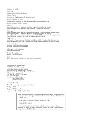 Ministro da Saúde
Barjas Negri
Secretário de Políticas de Saúde
Cláudio Duarte
Diretora do Departamento de Atenção Básica
Heloiza Machado de Souza
Coordenador Nacional da Área Técnica de Dermatologia Sanitária
Gerson Fernando Mendes Pereira

Editores
Gerson Oliveira Penna - Núcleo de Medicina Tropical/Universidade de Brasília
Maria Bernadete Rocha Moreira - Área Técnica de Dermatologia Sanitária
Elaboração
Maria Bernadete Rocha Moreira - Ministério da Saúde/SPS/Departamento de Atenção Básica
Gerson Oliveira Penna - Núcleo de Medicina Tropical/Universidade de Brasília
Gerson Fernando Mendes Pereira - Ministério da Saúde/SPS/Departamento de Atenção Básica
Maria Madalena - Secretaria de Estado de Saúde do Distrito Federal
Colaboração
Jair Ferreira - Departamento de Medicina Social/Universidade Federal do Rio Grande do Sul
Milton Menezes da Costa Neto - Ministério da Saúde/SPS/Departamento de Atenção Básica

Apoio Institucional
Sociedade Brasileira de Dermatologia
Sociedade Brasileira de Hansenologia
Editoração e Projeto Gráfico
Edite Damásio da Silva
Revisão Ortográfica
Alberico Carvalho Bouzón
Apoio
ILEP - International Federation of Anti Leprosy Association




Distribuição de informações:
Ministério da Saúde.
Secretaria de Políticas de Saúde
Departamento de Atenção Básica
Área Técnica de Dermatologia Sanitária
Esplanada dos Ministérios, Bloco G, 6 o andar
70.058-900 - Brasília/DF
Tel: (61) 321-3452 / 315-2546
Fax: (61) 226-4340
E-mail: cosac@saúde.gov.br
          psf@saúde.gov.br
          atds@saude.gov.br

Ministério da Saúde
Permitida a reprodução, desde que citada a fonte.
3a edição, 2002
Tiragem: 70.000 exemplares
Impresso no Brasil / Printed in Brazil

                   Brasil. Ministério da Saúde. Secretaria de Políticas de Saúde. Departamento de
                      Atenção Básica. Guia para o Controle da hanseníase. Brasília: Ministério da
                      Saúde, 2002.

                      p.:il. - (Série A. Normas e Manuais Técnicos; n. 111)

                      ISBN 85-334-0346-1

                      1. Hanseníase. 2. Saúde da Família. 3. Profissionais em Saúde. I. Brasil.
                   Ministério da Saúde. II, Brasil. Secretaria de Políticas de Saúde. Departamento de
                   Atenção Básica. III. Título. IV.
 