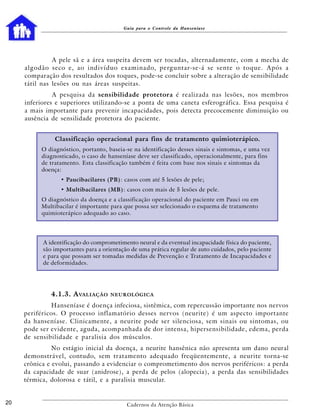 Guia para o Controle da Hanseníase




                   A pele sã e a área suspeita devem ser tocadas, alternadamente, com a mecha de
     a l g o d ã o seco e, a o i n d i v í d u o e x a m i n a d o, p e rg u n t ar-se-á se s e n t e o t o q u e . A p ó s a
     comparação dos resultados dos toques, pode-se concluir sobre a alteração de sensibilidade
     tátil nas lesões ou nas áreas suspeitas.
               A pesquisa da sensibilidade protetora é realizada nas lesões, nos membros
     inferiores e superiores utilizando-se a ponta de uma caneta esferográfica. Essa pesquisa é
     a mais importante para prevenir incapacidades, pois detecta precocemente diminuição ou
     ausência de sensilidade protetora do paciente.


                  Classificação operacional para fins de tratamento quimioterápico.
            O diagnóstico, portanto, baseia-se na identificação desses sinais e sintomas, e uma vez
            diagnosticado, o caso de hanseníase deve ser classificado, operacionalmente, para fins
            de tratamento. Esta classificação também é feita com base nos sinais e sintomas da
            doença:
                     • Paucibacilares (PB): casos com até 5 lesões de pele;
                     • Multibacilares (MB): casos com mais de 5 lesões de pele.
            O diagnóstico da doença e a classificação operacional do paciente em Pauci ou em
            Multibacilar é importante para que possa ser selecionado o esquema de tratamento
            quimioterápico adequado ao caso.




             A identificação do comprometimento neural e da eventual incapacidade física do paciente,
             são importantes para a orientação de uma prática regular de auto cuidados, pelo paciente
             e para que possam ser tomadas medidas de Prevenção e Tratamento de Incapacidades e
             de deformidades.




                 4.1.3. A VALIAÇÃO          NEUROLÓGICA

              Hanseníase é doença infeciosa, sistêmica, com repercussão importante nos nervos
     periféricos. O processo inflamatório desses nervos (neurite) é um aspecto importante
     da hanseníase. Clinicamente, a neurite pode ser silenciosa, sem sinais ou sintomas, ou
     pode ser evidente, aguda, acompanhada de dor intensa, hipersensibilidade, edema, perda
     de sensibilidade e paralisia dos músculos.
               No estágio inicial da doença, a neurite hansênica não apresenta um dano neural
     demonstrável, contudo, sem tratamento adequado freqüentemente, a neurite torna-se
     crônica e evolui, passando a evidenciar o comprometimento dos nervos periféricos: a perda
     da capacidade de suar (anidrose), a perda de pelos (alopecia), a perda das sensibilidades
     térmica, dolorosa e tátil, e a paralisia muscular.


20                                                 Cadernos da Atenção Básica
 