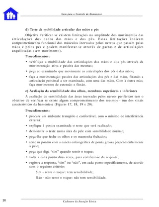 Guia para o Controle da Hanseníase




                 d) Teste da mobilidade articular das mãos e pés
               Objetiva verificar se existem limitações na amplitude dos movimentos das
     articulações dos dedos das mãos e dos pés. Essas limitações indicam
     comprometimento funcional dos músculos inervados pelos nervos que passam pelas
     m ã o s e p e l o s p é s e p o d e m m a n i f e s t a r- s e a t r a v é s d e g a r r a s e d e a r t i c u l a ç õ e s
     anquilosadas (sem movimento).
                 Procedimentos:
                 • verifique a mobilidade das articulações das mãos e dos pés através da
                   movimentação ativa e passiva das mesmas;
                 • peça ao examinado que movimente as articulações dos pés e das mãos;
                 • faça a movimentação passiva das articulações dos pés e das mãos, fixando a
                   articulação proximal a ser examinada, com uma das mãos. Com a outra mão,
                   faça movimentos de extensão e flexão.

                 e) Avaliação da sensibilidade dos olhos, membros superiores e inferiores
               A avaliação de sensibilidade das áreas inervadas pelos nervos periféricos tem o
     objetivo de verificar se existe algum comprometimento dos mesmos - um dos sinais
     característicos da hanseníase (Figuras 17, 18, 19 e 20).

                 Procedimentos:
                 • procure um ambiente tranqüilo e confortável, com o mínimo de interferência
                   externa;
                 • explique à pessoa examinada o teste que será realizado;
                 • demonstre o teste numa área da pele com sensibilidade normal;
                 • peça-lhe que feche os olhos e os mantenha fechados;
                 • teste os pontos com a caneta esferográfica de ponta grossa perpendicularmente
                   à pele;
                 • peça que diga “sim” quando sentir o toque;
                 • volte a cada ponto duas vezes, para certificar-se da resposta;
                 • registre a resposta, “sim” ou “não”, em cada ponto especificamente, de acordo
                   com o seguinte critério:
                           Sim - sente o toque: tem sensibilidade;
                           Não - não sente o toque: não tem sensibilidade.




26                                                  Cadernos da Atenção Básica
 