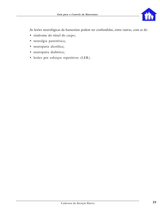 Guia para o Controle da Hanseníase




As lesões neurológicas da hanseníase podem ser confundidas, entre outras, com as de:
• síndrome do túnel do carpo;
• neuralgia parestésica;
• neuropatia alcoólica;
• neuropatia diabética;
• lesões por esforços repetitivos (LER).




                      Cadernos da Atenção Básica                                       29
 