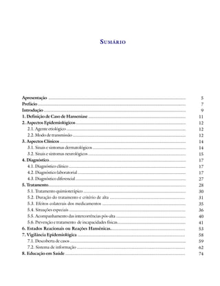 S UMÁRIO




Apresentação ...........................................................................................................................          5
Prefácio .....................................................................................................................................    7
Introdução ...............................................................................................................................        9
1. Definição de Caso de Hanseníase ......................................................................................                        11
2. Aspectos Epidemiológicos .................................................................................................                    12
   2.1. Agente etiológico ..........................................................................................................             12
   2.2. Modo de transmissão ....................................................................................................                 12
3. Aspectos Clínicos ................................................................................................................            14
   3.1. Sinais e sintomas dermatológicos ..................................................................................                      14
   3.2. Sinais e sintomas neurológicos ......................................................................................                    15
4. Diagnóstico...........................................................................................................................        17
   4.1. Diagnóstico clínico .........................................................................................................            17
   4.2. Diagnóstico laboratorial ................................................................................................                17
   4.3. Diagnóstico diferencial ..................................................................................................               27
5. Tratamento...........................................................................................................................         28
   5.1. Tratamento quimioterápico ...........................................................................................                    30
   5.2. Duração do tratamento e critério de alta ...............................................................                                 31
   5.3. Efeitos colaterais dos medicamentos ......................................................................                               35
   5.4. Situações especiais ..................................................................................................                   36
   5.5. Acompanhamento das intercorrências pós-alta .............................................................                                40
   5.6. Prevenção e tratamento de incapacidades físicas............................................................                              41
6. Estados Reacionais ou Reações Hansênicas...............................................................                                       53
7. Vigilância Epidemiológica ...........................................................................................                         58
   7.1. Descoberta de casos .......................................................................................................              59
   7.2. Sistema de informação ...........................................................................................                        62
8. Educação em Saúde .....................................................................................................                       74
 