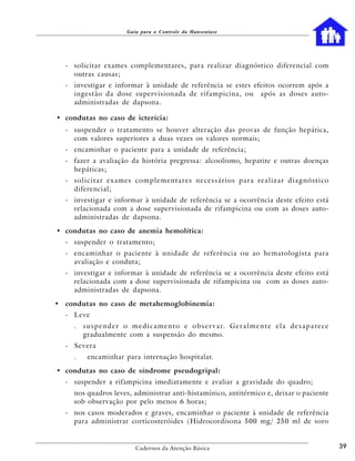 Guia para o Controle da Hanseníase




  - solicitar exames complementares, para realizar diagnóstico diferencial com
    outras causas;
  - investigar e informar à unidade de referência se estes efeitos ocorrem após a
    ingestão da dose supervisionada de rifampicina, ou após as doses auto-
    administradas de dapsona.

• condutas no caso de icterícia:
  - suspender o tratamento se houver alteração das provas de função hepática,
    com valores superiores a duas vezes os valores normais;
  - encaminhar o paciente para a unidade de referência;
  - fazer a avaliação da história pregressa: alcoolismo, hepatite e outras doenças
    hepáticas;
  - solicitar exames complementares necessários para realizar diagnóstico
    diferencial;
  - investigar e informar à unidade de referência se a ocorrência deste efeito está
    relacionada com a dose supervisionada de rifampicina ou com as doses auto-
    administradas de dapsona.

• condutas no caso de anemia hemolítica:
  - suspender o tratamento;
  - encaminhar o paciente à unidade de referência ou ao hematologista para
    avaliação e conduta;
  - investigar e informar à unidade de referência se a ocorrência deste efeito está
    relacionada com a dose supervisionada de rifampicina ou com as doses auto-
    administradas de dapsona.

• condutas no caso de metahemoglobinemia:
  - Leve
     .   s u s p e n d e r o m e d i c a m e n t o e o b s e r v a r. G e r a l m e n t e e l a d e s a p a re c e
         gradualmente com a suspensão do mesmo.
  - Severa
     .    encaminhar para internação hospitalar.

• condutas no caso de síndrome pseudogripal:
  - suspender a rifampicina imediatamente e avaliar a gravidade do quadro;
     nos quadros leves, administrar anti-histamínico, antitérmico e, deixar o paciente
     sob observação por pelo menos 6 horas;
  - nos casos moderados e graves, encaminhar o paciente à unidade de referência
    para administrar corticosteróides (Hidrocordisona 500 mg/ 250 ml de soro


                               Cadernos da Atenção Básica                                                            39
 