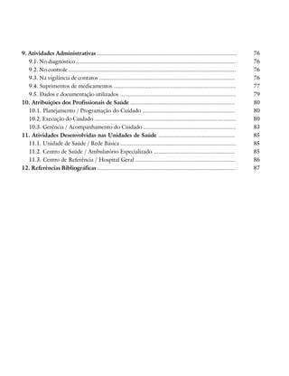 9. Atividades Administrativas ..........................................................................................           76
   9.1. No diagnóstico .......................................................................................................     76
   9.2. No controle ............................................................................................................   76
   9.3. Na vigilância de contatos .......................................................................................          76
   9.4. Suprimentos de medicamentos ..............................................................................                 77
   9.5. Dados e documentação utilizados ..........................................................................                 79
10. Atribuições dos Profissionais de Saúde ...................................................................                     80
   10.1. Planejamento / Programação do Cuidado ...........................................................                         80
   10.2. Execução do Cuidado ...........................................................................................           80
   10.3. Gerência / Acompanhamento do Cuidado ...........................................................                          83
11. Atividades Desenvolvidas nas Unidades de Saúde .................................................                               85
   11.1. Unidade de Saúde / Rede Básica ..........................................................................                 85
   11.2. Centro de Saúde / Ambulatório Especializado ....................................................                          85
   11.3. Centro de Referência / Hospital Geral ................................................................                    86
12. Referências Bibliográficas .........................................................................................           87
 