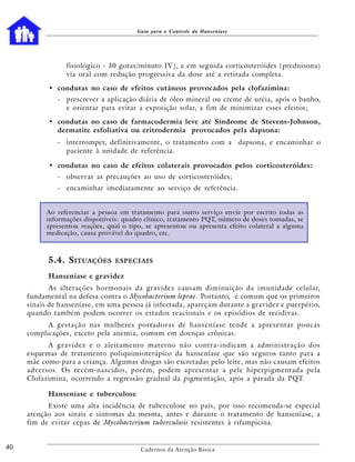 Guia para o Controle da Hanseníase




                 fisiológico - 30 gotas/minuto IV), e em seguida corticosteróides (prednisona)
                 via oral com redução progressiva da dose até a retirada completa.

           • condutas no caso de efeitos cutâneos provocados pela clofazimina:
              - prescrever a aplicação diária de óleo mineral ou creme de uréia, após o banho,
                e orientar para evitar a exposição solar, a fim de minimizar esses efeitos;

           • condutas no caso de farmacodermia leve até Síndrome de Stevens-Johnson,
             dermatite esfoliativa ou eritrodermia provocados pela dapsona:
              - interromper, definitivamente, o tratamento com a dapsona, e encaminhar o
                paciente à unidade de referência.

           • condutas no caso de efeitos colaterais provocados pelos corticosteróides:
              - observar as precauções ao uso de corticosteróides;
              - encaminhar imediatamente ao serviço de referência.


          Ao referenciar a pessoa em tratamento para outro serviço envie por escrito todas as
          informações disponíveis: quadro clínico, tratamento PQT, número de doses tomadas, se
          apresentou reações, qual o tipo, se apresentou ou apresenta efeito colateral a alguma
          medicação, causa provável do quadro, etc.



           5.4. S ITUAÇÕES      ESPECIAIS

           Hanseníase e gravidez
            As alterações hormonais da gravidez causam diminuição da imunidade celular,
     fundamental na defesa contra o Mycobacterium leprae. Portanto, é comum que os primeiros
     sinais de hanseníase, em uma pessoa já infectada, apareçam durante a gravidez e puerpério,
     quando também podem ocorrer os estados reacionais e os episódios de recidivas.
           A gestação nas mulheres portadoras de hanseníase tende a apresentar poucas
     complicações, exceto pela anemia, comum em doenças crônicas.
           A gravidez e o aleitamento materno não contra-indicam a administração dos
     esquemas de tratamento poliquimioterápico da hanseníase que são seguros tanto para a
     mãe como para a criança. Algumas drogas são excretadas pelo leite, mas não causam efeitos
     adversos. Os recém-nascidos, porém, podem apresentar a pele hiperpigmentada pela
     Clofazimina, ocorrendo a regressão gradual da pigmentação, após a parada da PQT.

           Hanseníase e tuberculose
           Existe uma alta incidência de tuberculose no país, por isso recomenda-se especial
     atenção aos sinais e sintomas da mesma, antes e durante o tratamento de hanseníase, a
     fim de evitar cepas de Mycobacterium tuberculosis resistentes à rifampicina.


40                                       Cadernos da Atenção Básica
 