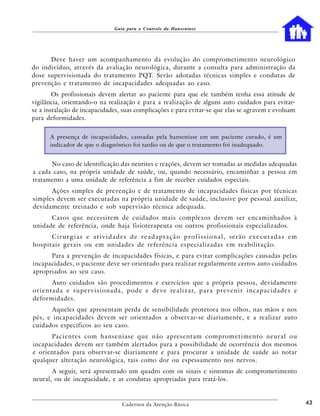 Guia para o Controle da Hanseníase




      Deve haver um acompanhamento da evolução do comprometimento neurológico
do indivíduo, através da avaliação neurológica, durante a consulta para administração da
dose supervisionada do tratamento PQT. Serão adotadas técnicas simples e condutas de
prevenção e tratamento de incapacidades adequadas ao caso.
        Os profissionais devem alertar ao paciente para que ele também tenha essa atitude de
vigilância, orientando-o na realização e para a realização de alguns auto cuidados para evitar-
se a instalação de incapacidades, suas complicações e para evitar-se que elas se agravem e evoluam
para deformidades.


        A presença de incapacidades, causadas pela hanseníase em um paciente curado, é um
        indicador de que o diagnóstico foi tardio ou de que o tratamento foi inadequado.


      No caso de identificação das neurites e reações, devem ser tomadas as medidas adequadas
a cada caso, na própria unidade de saúde, ou, quando necessário, encaminhar a pessoa em
tratamento a uma unidade de referência a fim de receber cuidados especiais.
      Ações simples de prevenção e de tratamento de incapacidades físicas por técnicas
simples devem ser executadas na própria unidade de saúde, inclusive por pessoal auxiliar,
devidamente treinado e sob supervisão técnica adequada.
      Casos que necessitem de cuidados mais complexos devem ser encaminhados à
unidade de referência, onde haja fisioterapeuta ou outros profissionais especializados.
      Cirurgias e atividades de readaptação profissional, serão executadas em
hospitais gerais ou em unidades de referência especializadas em reabilitação.
      Para a prevenção de incapacidades físicas, e para evitar complicações causadas pelas
incapacidades, o paciente deve ser orientado para realizar regularmente certos auto cuidados
apropriados ao seu caso.
           Auto cuidados são procedimentos e exercícios que a própria pessoa, devidamente
o r i e n t a d a e s u p e r v i s i o n a d a , p o d e e d e v e re a l i z a r, p a r a p re v e n i r i n c a p a c i d a d e s e
deformidades.
       Aqueles que apresentam perda de sensibilidade protetora nos olhos, nas mãos e nos
pés, e incapacidades devem ser orientados a observar-se diariamente, e a realizar auto
cuidados específicos ao seu caso.
      Pa c i e n t e s c o m h a n s e n í a s e q u e n ã o a p re s e n t a m c o m p ro m e t i m e n t o n e u r a l o u
incapacidades devem ser também alertados para a possibilidade de ocorrência dos mesmos
e orientados para observar-se diariamente e para procurar a unidade de saúde ao notar
qualquer alteração neurológica, tais como dor ou espessamento nos nervos.
       A seguir, será apresentado um quadro com os sinais e sintomas de comprometimento
neural, ou de incapacidade, e as condutas apropriadas para tratá-los.



                                             Cadernos da Atenção Básica                                                                  43
 