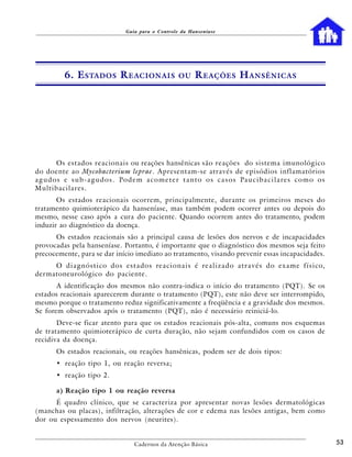 Guia para o Controle da Hanseníase




            6. E STADOS R EACIONAIS                           OU     R EAÇÕES H ANSÊNICAS




         Os estados reacionais ou reações hansênicas são reações do sistema imunológico
do doente ao Mycobacterium leprae. Apresentam-se através de episódios inflamatórios
a g u d o s e s u b - a g u d o s . Po d e m a c o m e t e r t a n t o o s c a s o s Pa u c i b a c i l a re s c o m o o s
Multibacilares.
       Os estados reacionais ocorrem, principalmente, durante os primeiros meses do
tratamento quimioterápico da hanseníase, mas também podem ocorrer antes ou depois do
mesmo, nesse caso após a cura do paciente. Quando ocorrem antes do tratamento, podem
induzir ao diagnóstico da doença.
      Os estados reacionais são a principal causa de lesões dos nervos e de incapacidades
provocadas pela hanseníase. Portanto, é importante que o diagnóstico dos mesmos seja feito
precocemente, para se dar início imediato ao tratamento, visando prevenir essas incapacidades.
     O d i a g n ó s t i c o d o s e s t a d o s re a c i o n a i s é re a l i z a d o a t r a v é s d o e x a m e f í s i c o,
dermatoneurológico do paciente.
       A identificação dos mesmos não contra-indica o início do tratamento (PQT). Se os
estados reacionais aparecerem durante o tratamento (PQT), este não deve ser interrompido,
mesmo porque o tratamento reduz significativamente a freqüência e a gravidade dos mesmos.
Se forem observados após o tratamento (PQT), não é necessário reiniciá-lo.
       Deve-se ficar atento para que os estados reacionais pós-alta, comuns nos esquemas
de tratamento quimioterápico de curta duração, não sejam confundidos com os casos de
recidiva da doença.
         Os estados reacionais, ou reações hansênicas, podem ser de dois tipos:
         • reação tipo 1, ou reação reversa;
         • reação tipo 2.

         a) Reação tipo 1 ou reação reversa
      É quadro clínico, que se caracteriza por apresentar novas lesões dermatológicas
(manchas ou placas), infiltração, alterações de cor e edema nas lesões antigas, bem como
dor ou espessamento dos nervos (neurites).


                                           Cadernos da Atenção Básica                                                             53
 
