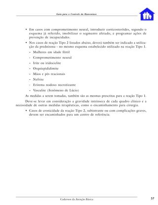 Guia para o Controle da Hanseníase




      • Em casos com comprometimento neural, introduzir corticosteróides, segundo o
        esquema já referido, imobilizar o segmento afetado, e programar ações de
        prevenção de incapacidades.
      • Nos casos de reação Tipo 2 listados abaixo, deverá também ser indicado a utiliza-
        ção da prednisona - no mesmo esquema estabelecido utilizado na reação Tipo 1.
        - Mulheres em idade fértil
        - Comprometimento neural
        - Irite ou iridociclite
        - Orquiepididimite
        - Mãos e pés reacionais
        - Nefrite
        - Eritema nodoso necrotizante
        - Vasculite (Fenômeno de Lúcio)
      As medidas a serem tomadas, também são as mesmas prescritas para a reação Tipo 1.
       Deve-se levar em consideração a gravidade intrínseca de cada quadro clínico e a
necessidade de outras medidas terapêuticas, como o encaminhamento para cirurgia.
      • Casos de cronicidade da reação Tipo 2, subintrante ou com complicações graves,
        devem ser encaminhados para um centro de referência.




                              Cadernos da Atenção Básica                                    57
 