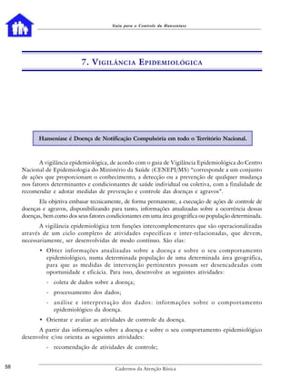 Guia para o Controle da Hanseníase




                             7. V IGILÂNCIA E PIDEMIOLÓGICA




           Hanseníase é Doença de Notificação Compulsória em todo o Território Nacional.



            A vigilância epidemiológica, de acordo com o guia de Vigilância Epidemiológica do Centro
     Nacional de Epidemiologia do Ministério da Saúde (CENEPI/MS) “corresponde a um conjunto
     de ações que proporcionam o conhecimento, a detecção ou a prevenção de qualquer mudança
     nos fatores determinantes e condicionantes de saúde individual ou coletiva, com a finalidade de
     recomendar e adotar medidas de prevenção e controle das doenças e agravos”.
           Ela objetiva embasar tecnicamente, de forma permanente, a execução de ações de controle de
     doenças e agravos, disponibilizando para tanto, informações atualizadas sobre a ocorrência dessas
     doenças, bem como dos seus fatores condicionantes em uma área geográfica ou população determinada.
            A vigilância epidemiológica tem funções intercomplementares que são operacionalizadas
     através de um ciclo completo de atividades específicas e inter-relacionadas, que devem,
     necessariamente, ser desenvolvidas de modo contínuo. São elas:
            • Obter informações atualizadas sobre a doença e sobre o seu comportamento
              epidemiológico, numa determinada população de uma determinada área geográfica,
              para que as medidas de intervenção pertinentes possam ser desencadeadas com
              oportunidade e eficácia. Para isso, desenvolve as seguintes atividades:
               - coleta de dados sobre a doença;
               - processamento dos dados;
               - análise e interpretação dos dados: informações sobre o comportamento
                 epidemiológico da doença.
            • Orientar e avaliar as atividades de controle da doença.
           A partir das informações sobre a doença e sobre o seu comportamento epidemiológico
     desenvolve e/ou orienta as seguintes atividades:
               - recomendação de atividades de controle;


58                                         Cadernos da Atenção Básica
 