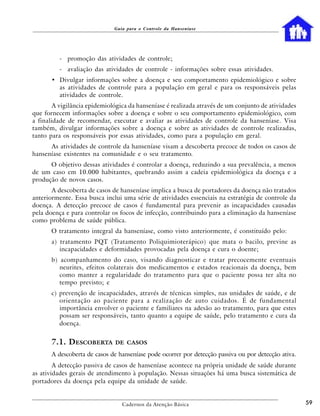 Guia para o Controle da Hanseníase




          - promoção das atividades de controle;
          - avaliação das atividades de controle - informações sobre essas atividades.
       • Divulgar informações sobre a doença e seu comportamento epidemiológico e sobre
         as atividades de controle para a população em geral e para os responsáveis pelas
         atividades de controle.
        A vigilância epidemiológica da hanseníase é realizada através de um conjunto de atividades
que fornecem informações sobre a doença e sobre o seu comportamento epidemiológico, com
a finalidade de recomendar, executar e avaliar as atividades de controle da hanseníase. Visa
também, divulgar informações sobre a doença e sobre as atividades de controle realizadas,
tanto para os responsáveis por essas atividades, como para a população em geral.
      As atividades de controle da hanseníase visam a descoberta precoce de todos os casos de
hanseníase existentes na comunidade e o seu tratamento.
      O objetivo dessas atividades é controlar a doença, reduzindo a sua prevalência, a menos
de um caso em 10.000 habitantes, quebrando assim a cadeia epidemiológica da doença e a
produção de novos casos.
       A descoberta de casos de hanseníase implica a busca de portadores da doença não tratados
anteriormente. Essa busca inclui uma série de atividades essenciais na estratégia de controle da
doença. A detecção precoce de casos é fundamental para prevenir as incapacidades causadas
pela doença e para controlar os focos de infecção, contribuindo para a eliminação da hanseníase
como problema de saúde pública.
       O tratamento integral da hanseníase, como visto anteriormente, é constituído pelo:
       a) tratamento PQT (Tratamento Poliquimioterápico) que mata o bacilo, previne as
          incapacidades e deformidades provocadas pela doença e cura o doente;
       b) acompanhamento do caso, visando diagnosticar e tratar precocemente eventuais
          neurites, efeitos colaterais dos medicamentos e estados reacionais da doença, bem
          como manter a regularidade do tratamento para que o paciente possa ter alta no
          tempo previsto; e
       c) prevenção de incapacidades, através de técnicas simples, nas unidades de saúde, e de
          orientação ao paciente para a realização de auto cuidados. É de fundamental
          importância envolver o paciente e familiares na adesão ao tratamento, para que estes
          possam ser responsáveis, tanto quanto a equipe de saúde, pelo tratamento e cura da
          doença.


       7.1. DESCOBERTA        DE CASOS

       A descoberta de casos de hanseníase pode ocorrer por detecção passiva ou por detecção ativa.
        A detecção passiva de casos de hanseníase acontece na própria unidade de saúde durante
as atividades gerais de atendimento à população. Nessas situações há uma busca sistemática de
portadores da doença pela equipe da unidade de saúde.


                                 Cadernos da Atenção Básica                                           59
 