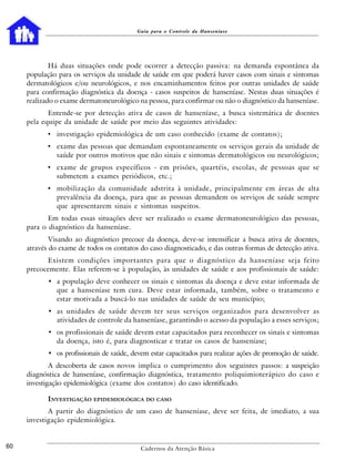 Guia para o Controle da Hanseníase




             Há duas situações onde pode ocorrer a detecção passiva: na demanda espontânea da
     população para os serviços da unidade de saúde em que poderá haver casos com sinais e sintomas
     dermatológicos e/ou neurológicos, e nos encaminhamentos feitos por outras unidades de saúde
     para confirmação diagnóstica da doença - casos suspeitos de hanseníase. Nestas duas situações é
     realizado o exame dermatoneurológico na pessoa, para confirmar ou não o diagnóstico da hanseníase.
            Entende-se por detecção ativa de casos de hanseníase, a busca sistemática de doentes
     pela equipe da unidade de saúde por meio das seguintes atividades:
            • investigação epidemiológica de um caso conhecido (exame de contatos);
            • exame das pessoas que demandam espontaneamente os serviços gerais da unidade de
               saúde por outros motivos que não sinais e sintomas dermatológicos ou neurológicos;
            • exame de grupos específicos - em prisões, quartéis, escolas, de pessoas que se
               submetem a exames periódicos, etc.;
            • mobilização da comunidade adstrita à unidade, principalmente em áreas de alta
               prevalência da doença, para que as pessoas demandem os serviços de saúde sempre
               que apresentarem sinais e sintomas suspeitos.
            Em todas essas situações deve ser realizado o exame dermatoneurológico das pessoas,
     para o diagnóstico da hanseníase.
             Visando ao diagnóstico precoce da doença, deve-se intensificar a busca ativa de doentes,
     através do exame de todos os contatos do caso diagnosticado, e das outras formas de detecção ativa.
           Existem condições importantes para que o diagnóstico da hanseníase seja feito
     precocemente. Elas referem-se à população, às unidades de saúde e aos profissionais de saúde:
            • a população deve conhecer os sinais e sintomas da doença e deve estar informada de
              que a hanseníase tem cura. Deve estar informada, também, sobre o tratamento e
              estar motivada a buscá-lo nas unidades de saúde de seu município;
            • as unidades de saúde devem ter seus serviços organizados para desenvolver as
              atividades de controle da hanseníase, garantindo o acesso da população a esses serviços;
            • os profissionais de saúde devem estar capacitados para reconhecer os sinais e sintomas
              da doença, isto é, para diagnosticar e tratar os casos de hanseníase;
            • os profissionais de saúde, devem estar capacitados para realizar ações de promoção de saúde.
             A descoberta de casos novos implica o cumprimento dos seguintes passos: a suspeição
     diagnóstica de hanseníase, confirmação diagnóstica, tratamento poliquimioterápico do caso e
     investigação epidemiológica (exame dos contatos) do caso identificado.

            INVESTIGAÇÃO EPIDEMIOLÓGICA DO CASO
            A partir do diagnóstico de um caso de hanseníase, deve ser feita, de imediato, a sua
     investigação epidemiológica.


60                                          Cadernos da Atenção Básica
 