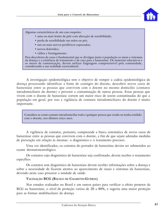 Guia para o Controle da Hanseníase




     Algumas características de um caso suspeito:
             • uma ou mais lesões de pele com alteração de sensibilidade;
             • perda de sensibilidade nas mãos ou pés;
             • um ou mais nervos periféricos espessados;
             • nervos doloridos;
             • cãibra e formigamento.
     Para descoberta de casos é fundamental que se divulgue junto à população os sinais e sintomas
     da doença e a existência de tratamento e de cura para a hanseníase. Os materiais educativos e
     os meios de comunicação, devem utilizar linguagem compreensível pela comunidade,
     considerando a sua realidade sociocultural.



       A investigação epidemiológica tem o objetivo de romper a cadeia epidemiológica da
doença procurando identificar a fonte de contágio do doente, descobrir novos casos de
hanseníase entre as pessoas que convivem com o doente no mesmo domicílio (contatos
intradomiciliares do doente) e prevenir a contaminação de outras pessoas. Essas pessoas que
vivem com o doente de hanseníase correm um maior risco de serem contaminadas do que a
população em geral, por isso a vigilância de contatos intradomiciliares do doente é muito
importante.


     Considera-se como contato intradomiciliar toda e qualquer pessoa que resida ou tenha residido
     com o doente, nos últimos cinco anos.



      A vigilância de contatos, portanto, compreende a busca sistemática de novos casos de
hanseníase entre as pessoas que convivem com o doente, a fim de que sejam adotadas medidas
de prevenção em relação às mesmas: o diagnóstico e o tratamento precoces.
      Uma vez identificados, os contatos do portador de hanseníase devem ser submetidos ao
exame dermatoneurológico.
       Os contatos cujo diagnóstico de hanseníase seja confirmado, devem receber o tratamento
específico.
      Os contatos sem diagnóstico de hanseníase devem receber informações sobre a doença e
sobre a necessidade de ficarem atentos ao aparecimento de sinais e sintomas da hanseníase,
devendo neste caso procurar a unidade de saúde.
      VACINAÇÃO BCG (B ACILO         DE   CALMETTE-GUÉRIN )
       Nos estudos realizados no Brasil e em outros países para verificar o efeito protetor da
BCG na hanseníase, o nível de proteção variou de 20 a 80%, e sugeriu uma maior proteção
para as formas multibacilares da doença.


                                  Cadernos da Atenção Básica                                         61
 