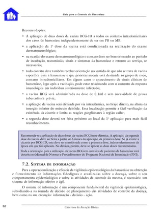Guia para o Controle da Hanseníase




           Recomendações:
           • A aplicação de duas doses da vacina BCG-ID a todos os contatos intradomiciliares
             dos casos de hanseníase independentemente de ser em PB ou MB;
           • a aplicação da 1 a dose da vacina está condicionada na realização do exame
             dermatoneurológico;
           • na ocasião do exame dermatoneurológico o contato deve ser bem orientado ao período
             de incubação, transmissão, sinais e sintomas da hanseníase e retorno ao serviço, se
             necessário;
           • todo contato deve também receber orientação no sentido de que não se trata de vacina
             específica para a hanseníase e que prioritariamente está destinada ao grupo de risco,
             contatos intradomiciliares. Em alguns casos o aparecimento de sinais clínicos de
             hanseníase, logo após a vacinação, pode estar relacioando com o aumento da resposta
             imunológica em indivíduo anteriormente infectado;
           • a vacina BCG será administrada na dose de 0,1ml e sem necessidade de prova
             tuberculínica prévia;
           • a aplicação da vacina será efetuada por via intradérmica, no braço direito, na altura da
             inserção inferior do músculo deltóide. Essa localização permite a fácil verificação da
             existência da cicatriz e limita as reações ganglionares à região axilar;
           • a segunda dose deverá ser feita próximo ao local da 1 a aplicação para mais fácil
             reconhecimento.


           Recomenda-se a aplicação de duas doses da vacina BCG intra-dérmica. A aplicação da segunda
           dose da vacina deve ser feita a partir de 6 meses da aplicação da primeira dose. Se já existir a
           cicatriz por BCG-ID, esta deve ser considerada como a primeira dose, independentemente da
           época em que foi aplicada. Na dúvida, porém, deve-se aplicar as duas doses recomendadas.
           Toda a orientação para a utilização da vacina BCG em contatos de pacientes de hanseníase está
           descrita no Manual de Normas e Procedimentos do Programa Nacional de Imunização (PNI).


            7.2. SISTEMA        DE INFORMAÇÃO
            Para a operacionalização e eficácia da vigilância epidemiológica da hanseníase na obtenção
     e fornecimento de informações fidedignas e atualizadas sobre a doença, sobre o seu
     comportamento epidemiológico e sobre as atividades de controle da mesma, é necessário um
     sistema de informação efetivo e ágil.
            O sistema de informação é um componente fundamental da vigilância epidemiológica,
     subsidiando-a na tomada de decisão de planejamento das atividades de controle da doença,
     bem como na sua execução: informação - decisão - ação.


62                                            Cadernos da Atenção Básica
 