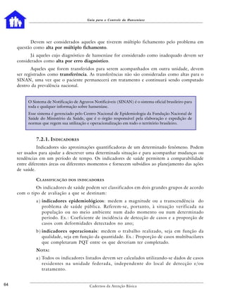 Guia para o Controle da Hanseníase




           Devem ser considerados aqueles que tiverem múltiplo fichamento pelo problema em
     questão como alta por múltiplo fichamento.
           Já aqueles cujo diagnóstico de hanseníase for considerado como inadequado devem ser
     considerados como alta por erro diagnóstico.
            Aqueles que forem transferidos para serem acompanhados em outra unidade, devem
     ser registrados como transferência. As transferências não são consideradas como altas para o
     SINAN, uma vez que o paciente permanecerá em tratamento e continuará sendo computado
     dentro da prevalência nacional.


          O Sistema de Notificação de Agravos Notificáveis (SINAN) é o sistema oficial brasileiro para
          toda e qualquer informação sobre hanseníase.
          Esse sistema é gerenciado pelo Centro Nacional de Epidemiologia da Fundação Nacional de
          Saúde do Ministério da Saúde, que é o órgão responsável pela elaboração e expedição de
          normas que regem sua utilização e operacionalização em todo o território brasileiro.



              7.2.1. INDICADORES
               Indicadores são aproximações quantificadoras de um determinado fenômeno. Podem
     ser usados para ajudar a descrever uma determinada situação e para acompanhar mudanças ou
     tendências em um período de tempo. Os indicadores de saúde permitem a comparabilidade
     entre diferentes áreas ou diferentes momentos e fornecem subsídios ao planejamento das ações
     de saúde.

              C LASSIFICAÇÃO    DOS INDICADORES

              Os indicadores de saúde podem ser classificados em dois grandes grupos de acordo
     com o tipo de avaliação a que se destinam:
              a ) indicadores epidemiológicos: medem a magnitude ou a transcendência do
                  problema de saúde pública. Referem-se, portanto, à situação verificada na
                  população ou no meio ambiente num dado momento ou num determinado
                  período. Ex.: Coeficiente de incidência de detecção de casos e a proporção de
                  casos com deformidades detectados no ano;
              b ) indicadores operacionais: medem o trabalho realizado, seja em função da
                  qualidade, seja em função da quantidade. Ex.: Proporção de casos multibacilares
                  que completaram PQT entre os que deveriam ter completado.
              N OTA :
              a ) Todos os indicadores listados devem ser calculados utilizando-se dados de casos
                  residentes na unidade federada, independente do local de detecção e/ou
                  tratamento.


64                                          Cadernos da Atenção Básica
 