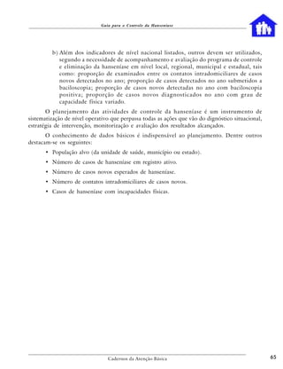 Guia para o Controle da Hanseníase




         b ) Além dos indicadores de nível nacional listados, outros devem ser utilizados,
             segundo a necessidade de acompanhamento e avaliação do programa de controle
             e eliminação da hanseníase em nível local, regional, municipal e estadual, tais
             como: proporção de examinados entre os contatos intradomiciliares de casos
             novos detectados no ano; proporção de casos detectados no ano submetidos a
             baciloscopia; proporção de casos novos detectadas no ano com baciloscopia
             positiva; proporção de casos novos diagnosticados no ano com grau de
             capacidade física variado.
       O planejamento das atividades de controle da hanseníase é um instrumento de
sistematização de nível operativo que perpassa todas as ações que vão do dignóstico situacional,
estratégia de intervenção, monitorização e avaliação dos resultados alcançados.
       O conhecimento de dados básicos é indispensável ao planejamento. Dentre outros
destacam-se os seguintes:
      • População alvo (da unidade de saúde, município ou estado).
      • Número de casos de hanseníase em registro ativo.
      • Número de casos novos esperados de hanseníase.
      • Número de contatos intradomiciliares de casos novos.
      • Casos de hanseníase com incapacidades físicas.




                                Cadernos da Atenção Básica                                         65
 