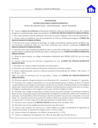 Guia para o Controle da Hanseníase




                                                HANSENÍASE
                               INSTRUÇÕES PARA O PREENCHIMENTO
                  FICHA DE NOTIFICAÇÃO / INVESTIGAÇÃO - SINAN WINDOWS

 o
N - Anotar o número da notificação atribuído pela unidade de saúde para identificação do caso (Ex.: número
do registro na unidade de saúde, número do prontuário). CAMPO DE PREENCHIMENTO OBRIGATÓRIO.
1 - Este campo identifica o tipo de notificação, informação necessária à digitação. Não é necessário preenchê-lo.
2 - Anotar a data da notificação: data de preenchimento da ficha de notificação/investigação. CAMPO DE
PREENCHIMENTO OBRIGATÓRIO.
3 - Preencher com o nome completo do município, ou código correspondente segundo cadastro do IBGE, onde
está localizada a unidade de saúde (ou outra fonte notificadora) que realizou a notificação. CAMPO DE
PREENCHIMENTO OBRIGATÓRIO.
4 - Preencher com o nome completo da unidade de saúde (ou outra fonte notificadora) ou código correspondente
segundo cadastro estabelecido pelo SINAN que realizou a notificação do caso. CAMPO DE PREENCHIMENTO
OBRIGATÓRIO.
5 - Nome do agravo/doença, ou código corespondente estabelecido pelo SINAN (CID 10), que está sendo
notificado.
6 - Anotar a data em que foi realizado o diagnóstico do caso. CAMPO DE PREENCHIMENTO
OBRIGATÓRIO.
7 - Preencher com o nome completo do paciente (sem abreviações).
8 - Preencher com a data de nascimento do paciente (dia/mês/ano) de forma completa.
9 - Anotar a idade do paciente somente se a data de nascimento for desconhecida (Ex. 20 dias = 20; 3 meses = 3
M; 26 anos = 26 A.
OBS.: Se a data de nascimento não for preenchida, a idade será CAMPO DE PREENCHIMENTO
OBRIGATÓRIO.
10 - Preencher segundo a categoria referente ao sexo do paciente (M = masculino; F = feminino e I = ignorado).
11 - Preencher com o código corespondente à cor ou raça declarada pela pessoa: 1) Branca; 2) Preta; 3) Amarela
(compreendendo-se nesta categoria a pessoa que se declarou de raça amarela); 4) Parda(incluindo-se nesta categoria
a pessoa que se declarou mulata, cabocla, cafuza, mameluca ou mestiça de preto com pessoa de outra cor ou raça);
5) Indígena (considerando-se nesta categoria a pessoa que se declarou indígena ou índia).
12 - Preencher com o código correspondente ao número de anos de estudo concluídos. A classificação é obtida em
função da série e do grau que a pessoa está freqüentando ou freqüentou considerando a última série concluída com
aprovação. A correspondência é feita de forma que cada série concluída com aprovação corresponda a um ano de
estudo. (Ex.: Paciente cursou 4 anos, porém não concluiu o último ano, portanto o paciente deverá ser incluído
na categoria de 1 a 3). Este campo não se aplica para paciente com idade inferior a 7 anos.
13 - Preencher com o número do CARTÃO ÚNICO do Sistema Único de Saúde - SUS.
14 - Preencher com o nome completo da mãe do paciente (sem abreviações).
15 - Anotar o tipo (avenida, rua, travessa, etc.), nome completo ou código correspondente do logradouro da
residência do paciente. Se o paciente for indígena anotar o nome da aldeia.
                                                                        o
16 - Anotar o número do logradouro da residência do paciente (Ex.: n 575).
17 - Anotar o complemento do logradouro (Ex.: Bloco B, Apto 402, Lote 25, Casa 14, etc.).




                                     Cadernos da Atenção Básica                                                      67
 