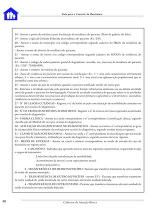 Guia para o Controle da Hanseníase




     18 - Anotar o ponto de referência para localização da residência do paciente (Perto da padaria do João).
     19 - Anotar a sigla da Unidade Federada da residência do paciente (Ex.: DF).
     20 - Anotar o nome do município (ou código correspondente segundo cadastro do IBGE) da residência do
     paciente.
     - Anotar o nome do distrito de residência do paciente.
     21 - Anotar o nome do bairro (ou código correspondente segundo cadastro do SINAN) de residência do
     paciente.
     22 - Anotar o código de endereçamento postal do logradouro (avenida, rua, travessa) da residência do paciente
     (Ex.: CEP: 70.036-030).
     23 - Anotar o número do telefone do paciente.
     24 - Zona de residência do paciente por ocasião da notificação (Ex.: 1 = área com características estritamente
     urbana; 2 = área com características estritamente rural; 3 = área rural com aglomeração populacional que se
     assemelha à uma área urbana).
     25 - Anotar o nome do país de residência quando o paciente notificado residir em outro país.
     26 - Informar a atividade exercida, pelo paciente no setor formal, informal ou autônomo ou sua última atividade
     exercida quando o paciente for desempregado. O ramo de atividade econômica do paciente refere-se às atividades
     econômicas desenvolvidas nos processos de produção do setor primário (agricultura e extrativismo); secundário
     (indústria) ou terciário (serviços e comércio).
           o                                            o
     27 - N DE LESÕES CUTÂNEAS - Registre o n de lesões de pele com alteração de sensibilidade existentes no
     paciente por ocasião do diagnóstico.
           o                                                              o
     28 - N DE TRONCOS NERVOSOS ACOMETIDOS - Registre o n de troncos nervosos espessados examinados
     por ocasião do diagnóstico.
                                                                     o
     29 - FORMA CLÍNICA - Anotar na casela correspondente o n correspondente à classificação clínica, segundo
     classificação de Madrid, do caso por ocasião do diagnóstico.
                                                                                            o
     30 - AVALIAÇÃO DA INCAPACIDADE NO DIAGNÓSTICO - Anotar na casela o n correspondente ao grau
     de incapacidade física resultante da avaliação por ocasião do diagnóstico, segundo normas técnicas vigentes.
                                                                      o
     31 - CLASSIFICAÇÃO OPERACIONAL - Anotar na casela o n correspondente da classificação operacional do
     caso para fins de tratamento, atribuída por ocasião do diagnóstico, segundo normas técnicas vigentes.
     32 - MODO DE ENTRADA - Anotar na casela o número correspondente ao modo de entrada do caso de
     hanseníase no registro ativo.
              1 - CASO NOVO - Indivíduo que apresenta uma ou mais das seguintes características, requerendo terapia
     e virgem de tratamento:
                      . Lesão(ões) de pele com alteração de sensibilidade.
                      . Acometimento de nervo(s) com espessamento neural.
                      . baciloscopia positiva.
             2 - TRANSFERÊNCIA DO MESMO MUNICÍPIO - Paciente que transferiu tratamento de outra unidade
     de saúde do mesmo município.
              3 - TRANSFERÊNCIA DE OUTRO MUNICÍPIO (mesma UF) - Paciente que transferiu tratamento
     de outra unidade de saúde localizada em outro município da mesma unidade federada.
              4 - TRASNFERÊNCIA DE OUTRO ESTADO - Paciente que transferiu tratamento de outra unidade de
     saúde localizada em outra unidade federada.




68                                                Cadernos da Atenção Básica
 