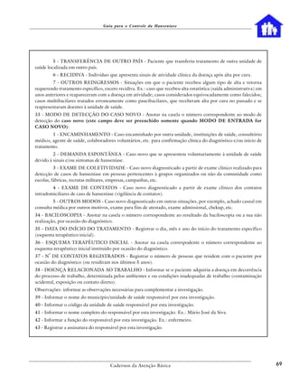 Guia para o Controle da Hanseníase




         5 - TRANSFERÊNCIA DE OUTRO PAÍS - Paciente que transferiu tratamento de outra unidade de
saúde localizada em outro país.
           6 - RECIDIVA - Indivíduo que apresenta sinais de atividade clínica da doença após alta por cura.
         7 - OUTROS REINGRESSOS - Situações em que o paciente recebeu algum tipo de alta e retorna
requerendo tratamento específico, exceto recidiva. Ex.: caso que recebeu alta estatística (saída administrativa) em
anos anteriores e reapareceram com a doença em atividade; casos considerados equivocadamente como falecidos;
casos multibacilares tratados erroneamente como paucibacilares, que receberam alta por cura no passado e se
reapresentaram doentes à unidade de saúde.
33 - MODO DE DETECÇÃO DO CASO NOVO - Anotar na casela o número correspondente ao modo de
detecção do caso novo (este campo deve ser preenchido somente quando MODO DE ENTRADA for
CASO NOVO):
        1 - ENCAMINHAMENTO - Caso encaminhado por outra unidade, instituições de saúde, consultório
médico, agente de saúde, colaboradores voluntários, etc. para confirmação clínica do diagnóstico e/ou início de
tratamento.
         2 - DEMANDA ESPONTÂNEA - Caso novo que se apresentou voluntariamente à unidade de saúde
devido à sinais e/ou sintomas de hanseníase.
          3 - EXAME DE COLETIVIDADE - Caso novo diagnosticado a partir de exame clínico realizado para
detecção de casos de hanseníase em pessoas pertencentes à grupos organizados ou não da comunidade como
escolas, fábricas, recrutas militares, empresas, campanhas, etc.
        4 - EXAME DE CONTATOS - Caso novo diagnosticado a partir de exame clínico dos contatos
intradomiciliares de caso de hanseníase (vigilância de contatos).
         5 - OUTROS MODOS - Caso novo diagnosticado em outras situações, por exemplo, achado casual em
consulta médica por outros motivos, exame para fins de atestado, exame admissional, chekup, etc.
34 - BACILOSCOPIA - Anotar na casela o número correspondente ao resultado da baciloscopia ou a sua não
realização, por ocasião do diagnóstico.
35 - DATA DO INÍCIO DO TRATAMENTO - Registrar o dia, mês e ano do início do tratamento específico
(esquema terapêutico inicial).
36 - ESQUEMA TERAPÊUTICO INICIAL - Anotar na casela correspodente o número correspondente ao
esquema terapêutico inicial instituído por ocasião do diagnóstico.
       o
37 - N DE CONTATOS REGISTRADOS - Registrar o número de pessoas que residem com o paciente por
ocasião do diagnóstico (ou residiram nos últimos 5 anos).
38 - DOENÇA RELACIONADA AO TRABALHO - Informar se o paciente adquiriu a doença em decorrência
do processo de trabalho, determinada pelos ambientes e ou condições inadequadas de trabalho (contaminação
acidental, exposição ou contato direto).
Observações: informar as observações necessárias para complementar a investigação.
39 - Informar o nome do município/unidade de saúde responsável por esta investigação.
40 - Informar o código da unidade de saúde responsável por esta investigação.
41 - Informar o nome completo do responsável por esta investigação. Ex.: Mário José da Siva.
42 - Informar a função do responsável por esta investigação. Ex.: enfermeiro.
43 - Registrar a assinatura do responsável por esta investigação.




                                      Cadernos da Atenção Básica                                                      69
 