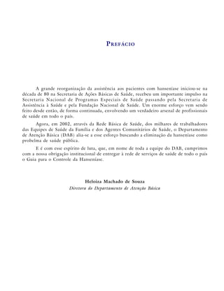 P REFÁCIO




           A grande reorganização da assistência aos pacientes com hanseníase iniciou-se na
década de 80 na Secretaria de Ações Básicas de Saúde, recebeu um importante impulso na
S e c re t a r i a N a c i o n a l d e Pro g r a m a s E s p e c i a i s d e S a ú d e p a s s a n d o p e l a S e c re t a r i a d e
Assistência à Saúde e pela Fundação Nacional de Saúde. Um enorme esforço vem sendo
feito desde então, de forma continuada, envolvendo um verdadeiro arsenal de profissionais
de saúde em todo o país.
      Agora, em 2002, através da Rede Básica de Saúde, dos milhares de trabalhadores
das Equipes de Saúde da Família e dos Agentes Comunitários de Saúde, o Departamento
de Atenção Básica (DAB) alia-se a esse esforço buscando a eliminação da hanseníase como
probelma de saúde pública.
      E é com esse espírito de luta, que, em nome de toda a equipe do DAB, cumprimos
com a nossa obrigação institucional de entregar à rede de serviços de saúde de todo o país
o Guia para o Controle da Hanseníase.




                                             Heloiza Machado de Souza
                                 Diretora do Departamento de Atenção Básica
 