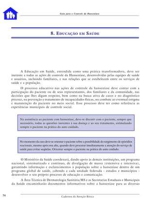 Guia para o Controle da Hanseníase




                                     8. E DUCAÇÃO            EM    S AÚDE




           A Educação em Saúde, entendida como uma prática transformadora, deve ser
     inerente a todas as ações de controle da Hanseníase, desenvolvidas pelas equipes de saúde
     e usuários, incluindo familiares, e nas relações que se estabelecem entre os serviços de
     saúde e a população.
            O processo educativo nas ações de controle da hanseníase deve contar com a
     participação do paciente ou de seus representantes, dos familiares e da comunidade, nas
     decisões que lhes digam respeito, bem como na busca ativa de casos e no diagnóstico
     precoce, na prevenção e tratamento de incapacidades físicas, no combate ao eventual estigma
     e manutenção do paciente no meio social. Esse processo deve ter como referência as
     experiências municipais de controle social.



           Na assistência ao paciente com hanseníase, deve-se discutir com o paciente, sempre que
           necessário, todas as questões inerentes à sua doença e ao seu tratamento, estimulando
           sempre o paciente na prática do auto cuidado.




           No momento da cura deve-se orientar o paciente sobre a possibilidade do surgimento de episódios
           reacionais, mesmo após essa alta, quando deve procurar imediatamente a atenção do serviço de
           saúde para evitar seqüelas. Orientar sempre o paciente na prática do auto cuidado.


           O Ministério da Saúde coordenará, dando apoio às demais instituições, um programa
     nacional, sistematizado e contínuo, de divulgação de massa (extensiva e intensiva),
     garantindo informação e esclarecimentos à população sobre a hanseníase dentro de um
     programa global de saúde, cabendo a cada unidade federada - estados e municípios -
     desenvolver o seu próprio processo de educação e comunicação.
           A Área Técnica de Dermatologia Sanitária/MS e as Secretarias Estaduais e Municipais
     da Saúde encaminharão documentos informativos sobre a hanseníase para as diversas


74                                            Cadernos da Atenção Básica
 