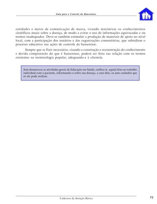 Guia para o Controle da Hanseníase




entidades e meios de comunicação de massa, visando maximizar os conhecimentos
científicos atuais sobre a doença, de modo a evitar o uso de informações equivocadas e ou
termos inadequados. Deve-se também estimular a produção de materiais de apoio no nível
local, com a participação dos usuários e das organizações comunitárias, que subsidiem o
processo educativo nas ações de controle da hanseníase.
       Sempre que se fizer necessário, visando a construção e reconstrução do conhecimento
e devida compreensão do que é hanseníase, poderá ser feita sua relação com os termos
existentes na terminologia popular, adequando-a à clientela.


     Sem desmerecer as atividades gerais de Educação em Saúde, ratifica-se aquela feita no trabalho
     individual com o paciente, informando-o sobre sua doença, a cura dela, os auto cuidados que
     só ele pode realizar.




                                   Cadernos da Atenção Básica                                         75
 