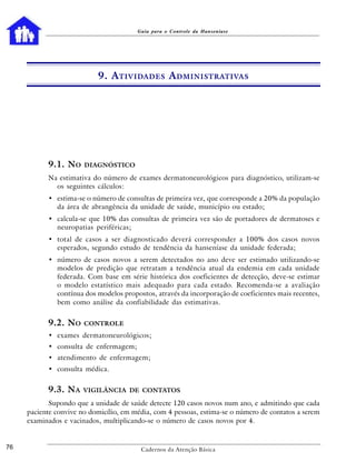 Guia para o Controle da Hanseníase




                           9. A TIVIDADES A DMINISTRATIVAS




           9.1. NO     DIAGNÓSTICO

           Na estimativa do número de exames dermatoneurológicos para diagnóstico, utilizam-se
             os seguintes cálculos:
           • estima-se o número de consultas de primeira vez, que corresponde a 20% da população
             da área de abrangência da unidade de saúde, município ou estado;
           • calcula-se que 10% das consultas de primeira vez são de portadores de dermatoses e
             neuropatias periféricas;
           • total de casos a ser diagnosticado deverá corresponder a 100% dos casos novos
             esperados, segundo estudo de tendência da hanseníase da unidade federada;
           • número de casos novos a serem detectados no ano deve ser estimado utilizando-se
             modelos de predição que retratam a tendência atual da endemia em cada unidade
             federada. Com base em série histórica dos coeficientes de detecção, deve-se estimar
             o modelo estatístico mais adequado para cada estado. Recomenda-se a avaliação
             contínua dos modelos propostos, através da incorporação de coeficientes mais recentes,
             bem como análise da confiabilidade das estimativas.


           9.2. NO     CONTROLE
           • exames dermatoneurológicos;
           • consulta de enfermagem;
           • atendimento de enfermagem;
           • consulta médica.


           9.3. NA     VIGILÂNCIA DE CONTATOS

            Supondo que a unidade de saúde detecte 120 casos novos num ano, e admitindo que cada
     paciente convive no domicílio, em média, com 4 pessoas, estima-se o número de contatos a serem
     examinados e vacinados, multiplicando-se o número de casos novos por 4.


76                                       Cadernos da Atenção Básica
 
