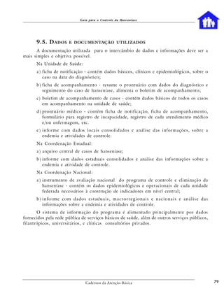 Guia para o Controle da Hanseníase




      9.5. D ADOS     E DOCUMENTAÇÃO UTILIZADOS

      A documentação utilizada para o intercâmbio de dados e informações deve ser a
mais simples e objetiva possível.
      Na Unidade de Saúde:
      a ) ficha de notificação - contém dados básicos, clínicos e epidemiológicos, sobre o
          caso na data do diagnóstico;
      b ) ficha de acompanhamento - resume o prontuário com dados do diagnóstico e
          seguimento do caso de hanseníase, alimenta o boletim de acompanhamento;
      c) boletim de acompanhamento de casos - contém dados básicos de todos os casos
         em acompanhamento na unidade de saúde;
      d ) prontuário médico - contém ficha de notificação, ficha de acompanhamento,
          formulário para registro de incapacidade, registro de cada atendimento médico
          e/ou enfermagem, etc.
      e ) informe com dados locais consolidados e análise das informações, sobre a
          endemia e atividades de controle.
      Na Coordenação Estadual:
      a ) arquivo central de casos de hanseníase;
      b ) informe com dados estaduais consolidados e análise das informações sobre a
          endemia e atividade de controle.
      Na Coordenação Nacional:
      a ) instrumento de avaliação nacional do programa de controle e eliminação da
          hanseníase - contém os dados epidemiológicos e operacionais de cada unidade
          federada necessários à construção de indicadores em nível central;
      b) informe com dados estaduais, macrorregionais e nacionais e análise das
         informações sobre a endemia e atividades de controle.
       O sistema de informação do programa é alimentado principalmente por dados
fornecidos pela rede pública de serviços básicos de saúde, além de outros serviços públicos,
filantrópicos, universitários, e clínicas consultórios privados.




                               Cadernos da Atenção Básica                                      79
 