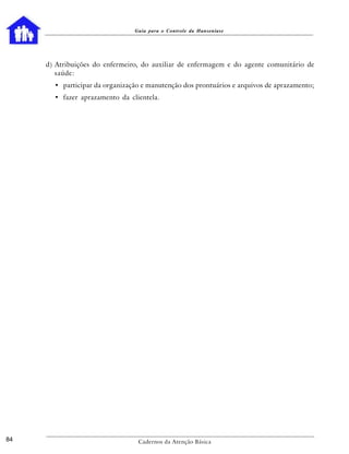 Guia para o Controle da Hanseníase




     d) Atribuições do enfermeiro, do auxiliar de enfermagem e do agente comunitário de
        saúde:
       • participar da organização e manutenção dos prontuários e arquivos de aprazamento;
       • fazer aprazamento da clientela.




84                               Cadernos da Atenção Básica
 