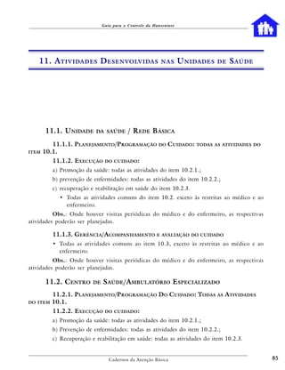 Guia para o Controle da Hanseníase




    11. A TIVIDADES D ESENVOLVIDAS                       NAS       U NIDADES   DE   S AÚDE




       11.1. UNIDADE       DA SAÚDE       / REDE BÁSICA
          11.1.1. PLANEJAMENTO/PROGRAMAÇÃO DO CUIDADO: TODAS AS ATIVIDADES DO
ITEM   10.1.
          11.1.2. EXECUÇÃO     DO CUIDADO:

          a) Promoção da saúde: todas as atividades do item 10.2.1.;
          b) prevenção de enfermidades: todas as atividades do item 10.2.2.;
          c) recuperação e reabilitação em saúde do item 10.2.3.
            • Todas as atividades comuns do item 10.2. exceto às restritas ao médico e ao
              enfermeiro.
          Obs.: Onde houver visitas periódicas do médico e do enfermeiro, as respectivas
atividades poderão ser planejadas.

          11.1.3. GERÊNCIA/ACOMPANHAMENTO E AVALIAÇÃO DO CUIDADO
          • Todas as atividades comuns ao item 10.3, exceto às restritas ao médico e ao
            enfermeiro.
          Obs.: Onde houver visitas periódicas do médico e do enfermeiro, as respectivas
atividades poderão ser planejadas.

       11.2. CENTRO      DE   SAÚDE/AMBULATÓRIO ESPECIALIZADO
          11.2.1. PLANEJAMENTO/PROGRAMAÇÃO DO CUIDADO: TODAS AS ATIVIDADES
DO ITEM   10.1.
          11.2.2. EXECUÇÃO     DO CUIDADO:

          a) Promoção da saúde: todas as atividades do item 10.2.1.;
          b) Prevenção de enfermidades: todas as atividades do item 10.2.2.;
          c) Recuperação e reabilitação em saúde: todas as atividades do item 10.2.3.


                                 Cadernos da Atenção Básica                                  85
 