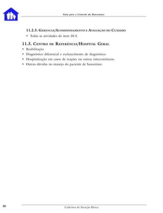 Guia para o Controle da Hanseníase




       11.2.3. GERENCIA/ACOMPANHAMENTO E AVALIAÇÃO DO CUIDADO
       • Todas as atividades do item 10.3.

     11.3. CENTRO      DE   REFERÊNCIA/HOSPITAL GERAL
     • Reabilitação.
     • Diagnóstico diferencial e esclarecimento de diagnóstico.
     • Hospitalização em casos de reações ou outras intercorrências.
     • Outras dúvidas no manejo do paciente de hanseníase.




86                                Cadernos da Atenção Básica
 