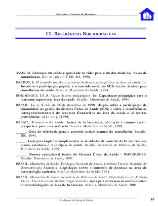 Guia para o Controle da Hanseníase




                     12. R EFERÊNCIAS B IBLIOGRÁFICAS




ASSIS, M. Educação em saúde e qualidade de vida: para além dos modelos, busca da
  comunicação. Rio de Janeiro: UER: MS, 1998.
BARROS, E. O controle social e o processo de descentralização dos serviços de saúde. In:
  Incentivo à participação popular e o controle social no SUS: textos técnicos para
  conselheiros de saúde. Brasília: Ministério da Saúde, 1994.
BORDENAVE, J.E.D. Alguns fatores pedagógicos. In: Capacitação pedagógica para o
  instrutor/supervisor: área da saúde. Brasília: Ministério da Saúde, 1994.
BRASIL. Lei n. 8.142, de 28 de dezembro de 1990. Dispõe sobre a participação da
  comunidade na gestão do Sistema Único de Saúde (SUS) e sobre s transferências
  intergovernamentais de recursos financeiros na área da saúde e dá outras
  providências. [S.l.: s.n.], [1990].
B RA S I L . M i n i s t é r i o d a S a ú d e . Ações de informação, educação e comunicação:
   perspectiva para uma avaliação. Brasília: Ministério da Saúde, 1998.
______. Guia de referência para o controle social: manual do conselheiro. Brasília:
   IEC, 1994.
______. Guia para implantar/implementar as atividades de controle da hanseníase nos
   planos estaduais e municipais de saúde. Brasília: Secretaria de Políticas de Saúde,
   Ministério da Saúde, 1999.
______. Norma operacional básica do Sistema Único de Saúde - NOB-SUS-96.
   Brasília: Ministério da Saúde, 1997.
BRASIL. Ministério da Saúde. Fundação Nacional de Saúde. Gerência Técnica Nacional de
  D e r m a t o l o g i a S a n i t á r i a . Legislação sobre o controle de doenças na área de
  dermatologia sanitária. Brasília: Ministério da Saúde, 1991.
BRASIL. Ministério da Saúde. Secretaria de Políticas de Saúde. Departamento de Atenção
  Básica. Área Técnica de Dermatologia Sanitária. Guia para utilização de medicamentos
  e imunobiológicos na área de hanseníase. Brasília, Ministério da Saúde, 2001.



                                Cadernos da Atenção Básica                                        87
 