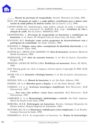 Guia para o Controle da Hanseníase




     ______. Manual de prevenção de incapacidades. Brasília: Ministério da Saúde, 2001.
     BUSS, P.M. Promoção da saúde e a saúde pública: contribuição para o debate entre
       escolas de saúde pública da América Latina. Rio de Janeiro: [s.n.], 1998.
     CASTELLANOS, P.L. Epidemiologia, saúde pública, situação de saúde e condições de
       vida: considerações conceituais. In: BARATA, R.B. (org.). Condições de vida e
       situação de saúde. Rio de Janeiro: ABRASCO, 1997.
     CRISTOFOLINI, L. Prevenção de incapacidade na hanseníase e reabilitação em
       hanseníase. 4. ed. Bauru, SP: Hospital Lauro de Souza Lima, São Paulo, 1982.
     FEUSTEIN, M.T. Avaliação: como avaliar programas de desenvolvimento com a
       participação da comunidade. São Paulo: Paulinas, 1996.
     GOFFMAN, E. Estigma: notas sobre a manipulação da identidade deteriorada. 4. ed.
       Rio de Janeiro: Zahar, 1982.
     GUINTO, R.S.; ABLOS, R.M; FAJARDO, T.T. Atlas de hanseníase. Sasakawa: Memorial
       Health Foundation, 1990.
     HEIDEGGER, G.W. Atlas da anatomia humana. 3. ed. Rio de Janeiro: GuanabAra
       Koogan, 1978.
     HOSPITAL LAURO DE SOUZA LIMA. Reabilitção em hanseníase. Bauru, SP: HLSL,
       1992.
     ILEP. Warning guide one. How to diagnose and heat leprosy. Copyraight @ 2001, ILEP,
        London.
     JACOB, S.W. et al. Anatomia e fisiologia humana. 5. ed. Rio de Janeiro: Interamerican,
        1984.
     JOPLING, W.H. et al. Manual de hanseníase. 4. ed. São Paulo: Atheneu, 1991.
     KENDAL, F.P. et al. Músculos prova e funções. 3. ed. São Paulo: Monole, 1987.
     LEHMAN, L.F. et al. Avaliação neurológica simplificada. Belo Horizonte: ALM
       Internacional, 1997.
     _ _ _ _ _ _ . Para uma vida melhor: vamos fazer exercícios . B e l o H o r i z o n t e : A L M
          Internacional, 1987.
     LOMBARDI, C. et al. Hansenologia: epidemiologia e controle. São Paulo: Imprensa
       Oficial do Estado de São Paulo, 1990.
     MOREIRA, M.B.R. Enfermagem em hanseníase. Brasília: Fundação Hospitalar do
       Distrito Federal: Hospital Regional de Sobradinho, 1983.
     OLIVEIRA, M.L.W. et al. Hanseníase: cuidados para evitar complicações. 2. ed. Brasília:
       Fundação Nacional de Saúde, 1998.
     OPROMOLLA, D.V.A. As incapacidades na hanseníase. In: Noções de hansenologia.


88                                       Cadernos da Atenção Básica
 