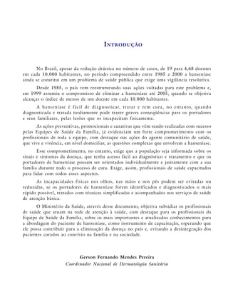 I NTRODUÇÃO


              CANCRO MOLE
      No Brasil, apesar da redução drástica no número de casos, de 19 para 4,68 doentes
em cada 10.000 habitantes, no período compreendido entre 1985 a 2000 a hanseníase
ainda se constitui em um problema de saúde pública que exige uma vigilância resolutiva.
       Desde 1985, o país vem reestruturando suas ações voltadas para este problema e,
em 1999 assumiu o compromisso de eliminar a hanseníase até 2005, quando se objetiva
alcançar o índice de menos de um doente em cada 10.000 habitantes.
       A h a nseníase é fác il de diagn o st i c ar, t rat ar e t e m c ura, n o e n t an t o, quan do
diagnosticada e tratada tardiamente pode trazer graves conseqüências para os portadores
e seus familiares, pelas lesões que os incapacitam fisicamente.
       As ações preventivas, promocionais e curativas que vêm sendo realizadas com sucesso
pelas Equipes de Saúde da Família, já evidenciam um forte comprometimento com os
profissionais de toda a equipe, com destaque nas ações do agente comunitário de saúde,
que vive e vivência, em nível domiciliar, as questões complexas que envolvem a hanseníase.
       Esse comprometimento, no entanto, exige que a população seja informada sobre os
sinais e sintomas da doença, que tenha acesso fácil ao diagnóstico e tratamento e que os
portadores de hanseníase possam ser orientados individualmente e juntamente com a sua
família durante todo o processo de cura. Exige, assim, profissionais de saúde capacitados
para lidar com todos esses aspectos.
      As incapacidades físicas nos olhos, nas mãos e nos pés podem ser evitadas ou
reduzidas, se os portadores de hanseníase forem identificados e diagnosticados o mais
rápido possível, tratados com técnicas simplificadas e acompanhados nos serviços de saúde
de atenção básica.
      O Ministério da Saúde, através desse documento, objetiva subsidiar os profissionais
de saúde que atuam na rede de atenção à saúde, com destaque para os profissionais da
Equipe de Saúde da Família, sobre os mais importantes e atualizados conhecimentos para
a abordagem do paciente de hanseníase, como instrumento de capacitação, esperando que
ele possa contribuir para a eliminação da doença no país e, evitando a desintegração dos
pacientes curados ao convívio na família e na sociedade.




                              Gerson Fernando Mendes Pereira
                       Coordenador Nacional de Dermatologia Sanitária
 
