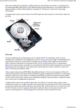 Guia de hardware para iniciantes                                              http://www.infowester.com/printversion/guiahdinic.php


          Para serem usados pelo computador, os HDs precisam de uma interface de controle. As existentes são a
          IDE (Intergrated Drive Electronics), SCSI (Small Computer System Interface) e SATA (Serial ATA). Um
          pequeno detalhe: os HDs também podem ser chamados de "Winchester", porém esta é uma antiga
          denominação.

          A imagem abaixo mostra a parte interna de um HD. Repare nos discos (pratos), o local onde os dados são
          gravados:




          Placa-mãe

          Essa peça também pode ser interpretada como a "espinha dorsal" do computador, afinal, é ela que
          interliga todos os dispositivos do equipamento. Para isso, a placa-mãe (ou, em inglês, motherboard) possui
          vários tipos de conectores. O processador é instalado em seu socket, o HD é ligado nas portas IDE ou
          SATA, a placa de vídeo pode ser conectada nos slots AGP 8x ou PCI-Express 16x e as outras placas
          (placa de som, placa de rede, etc) podem ser encaixadas nos slots PCI ou, mais recentemente, em entradas
          PCI Express (essa tecnologia não serve apenas para conectar placas de vídeo). Ainda há o conector da
          fonte, os encaixes das memórias, enfim.

          Todas as placas-mãe possuem BIOS (Basic Input Output System). Trata-se de um pequeno software de
          controle armazenado em um chip de memória ROM que guarda configurações do hardware e informações
          referentes à data e hora. Para manter as configurações do BIOS, em geral, uma bateria de níquel-cádmio
          ou lítio é usada. Dessa forma, mesmo com o computador desligado, é possível manter o relógio do sistema
          ativo, assim como as configurações de hardware.

          A imagem abaixo mostra um exemplo de placa-mãe. Em A ficam os conectores para o mouse, para o
          teclado, para o áudio, etc. Em B, o slot onde o processador deve ser encaixado. Em C ficam os slots onde
          os pentes de memória são inseridos. D mostra um conector IDE. Em E é possível ser os conectores SATA.
          Por fim, F mostra os slots de expansão (onde pode-se adicionar placas de som, placas de rede, entre
          outros), com destaque para o slot PCI Express 16x (azul) para o encaixe da placa de vídeo.




3 de 8                                                                                                           29/04/2010 06:31
 