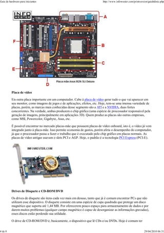 Guia de hardware para iniciantes                                             http://www.infowester.com/printversion/guiahdinic.php




          Placa de vídeo

          Eis outra placa importante em um computador. Cabe à placa de vídeo gerar tudo o que vai aparecer em
          seu monitor, como imagens de jogos e de aplicações, efeitos, etc. Hoje, tem-se uma imensa variedade de
          placas, porém, as marcas mais conhecidas desse segmento são a ATI e a NVIDIA, duas fortes
          concorrentes. Na verdade, ambas produzem o chip gráfico (uma espécie de processador responsável pela
          geração de imagens, principalmente em aplicações 3D). Quem produz as placas são outras empresas,
          como MSI, Powercolor, Gigabyte, Asus, etc.

          É possível encontrar no mercado placas-mãe que possuem placas de vídeo onboard, isto é, o vídeo já vem
          integrado junto à placa-mãe. Isso permite economia de gastos, porém afeta o desempenho do computador,
          já que o processador passa a fazer o trabalho que é executado pelo chip gráfico em placas normais. As
          placas de vídeo antigas usavam o slots PCI e AGP. Hoje, o padrão é a tecnologia PCI Express (PCI-E).




          Drives de Disquete e CD-ROM/DVD

          Os drives de disquete são itens cada vez mais em desuso, tanto que já é comum encontrar PCs que não
          utilizam esse dispositivo. O disquete consiste em uma espécie de capa quadrada que protege um disco
          magnético que suporta até 1,44 MB. Por oferecerem pouco espaço para armazenamento de dados e por
          darem muitos problemas (qualquer campo magnético é capaz de desorganizar as informações gravadas),
          esses discos estão perdendo sua utilidade.

          O drive de CD-ROM/DVD é, basicamente, o dispositivo que lê CDs e/ou DVDs. Hoje é comum ter


4 de 8                                                                                                          29/04/2010 06:31
 
