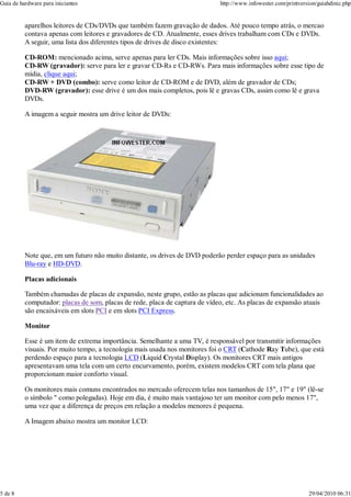 Guia de hardware para iniciantes                                             http://www.infowester.com/printversion/guiahdinic.php


          aparelhos leitores de CDs/DVDs que também fazem gravação de dados. Até pouco tempo atrás, o mercao
          contava apenas com leitores e gravadores de CD. Atualmente, esses drives trabalham com CDs e DVDs.
          A seguir, uma lista dos diferentes tipos de drives de disco existentes:

          CD-ROM: mencionado acima, serve apenas para ler CDs. Mais informações sobre isso aqui;
          CD-RW (gravador): serve para ler e gravar CD-Rs e CD-RWs. Para mais informações sobre esse tipo de
          mídia, clique aqui;
          CD-RW + DVD (combo): serve como leitor de CD-ROM e de DVD, além de gravador de CDs;
          DVD-RW (gravador): esse drive é um dos mais completos, pois lê e gravas CDs, assim como lê e grava
          DVDs.

          A imagem a seguir mostra um drive leitor de DVDs:




          Note que, em um futuro não muito distante, os drives de DVD poderão perder espaço para as unidades
          Blu-ray e HD-DVD.

          Placas adicionais

          Também chamadas de placas de expansão, neste grupo, estão as placas que adicionam funcionalidades ao
          computador: placas de som, placas de rede, placa de captura de vídeo, etc. As placas de expansão atuais
          são encaixáveis em slots PCI e em slots PCI Express.

          Monitor

          Esse é um item de extrema importância. Semelhante a uma TV, é responsável por transmitir informações
          visuais. Por muito tempo, a tecnologia mais usada nos monitores foi o CRT (Cathode Ray Tube), que está
          perdendo espaço para a tecnologia LCD (Liquid Crystal Display). Os monitores CRT mais antigos
          apresentavam uma tela com um certo encurvamento, porém, existem modelos CRT com tela plana que
          proporcionam maior conforto visual.

          Os monitores mais comuns encontrados no mercado oferecem telas nos tamanhos de 15", 17" e 19" (lê-se
          o símbolo " como polegadas). Hoje em dia, é muito mais vantajoso ter um monitor com pelo menos 17",
          uma vez que a diferença de preços em relação a modelos menores é pequena.

          A Imagem abaixo mostra um monitor LCD:




5 de 8                                                                                                          29/04/2010 06:31
 