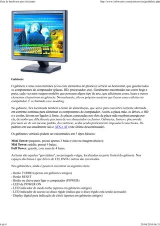 Guia de hardware para iniciantes                                               http://www.infowester.com/printversion/guiahdinic.php




          Gabinete

          O gabinete é uma caixa metálica (e/ou com elementos de plástico) vertical ou horizontal, que guarda todos
          os componentes do computador (placas, HD, processador, etc). Geralmente encontrados nas cores bege e
          preta, cada vez mais surgem modelos que possuem algum tipo de arte, que adicionam cores, luzes e outros
          elementos chamativos ao gabinete. Normalmente, são os próprios usuários que fazem esses enfeites no
          computador. É o chamado case modding.

          No gabinete, fica localizada também a fonte de alimentação, que serve para converter corrente alternada
          em corrente contínua para alimentar os componentes do computador. Assim, a placa-mãe, os drives, o HD
          e o cooler, devem ser ligados à fonte. As placas conectadas nos slots da placa-mãe recebem energia por
          ela, de modo que dificilmente precisam de um alimentador exclusivo. Gabinetes, fontes e placas-mãe
          precisam ser de um mesmo padrão, do contrário, acaba sendo praticamente impossível conectá-los. Os
          padrões em uso atualmente são o ATX e AT (este último descontinuado).

          Os gabinetes verticais podem ser encontrados em 3 tipos básicos:

          Mini Tower: pequeno, possui apenas 3 baias (visto na imagem abaixo);
          Mid Tower: médio, possui 4 baias;
          Full Tower: grande, com mais de 4 baias.

          As baias são aquelas "gavetinhas", no português vulgar, localizadas na parte frontal do gabinete. Nos
          espaços das baias é que drives de CD, DVD e outros são encaixados.

          Nos gabinentes, ainda é possível encontrar os seguintes itens:

          - Botão TURBO (apenas em gabinetes antigos)
          - Botão RESET
          - Botão ou chave para ligar o computador (POWER)
          - LED de POWER ON
          - LED indicador de modo turbo (apenas em gabinetes antigos)
          - LED indicador de acesso ao disco rígido (indica que o disco rígido está sendo acessado)
          - Display digital para indicação de clock (apenas em gabinetes antigos)




6 de 8                                                                                                            29/04/2010 06:31
 