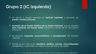Grupo 2 (IC izquierda)
 Se asocia a presión elevada en aurícula izquierda y aumento de
presión venosa pulmonar.
 Aumento de la Presión Sistólica de la Arteria Pulmonar que se requiere
para mantener una fuerza motriz suficiente a través de la vasculatura
pulmonar.
 Se generan respuesta vasoconstrictora y remodelación del territorio
vascular.
 Puede ser por: Disfunción diastólica, sistólica, valvular, miocardiopatías
congénitas o adquiridas con obstrucción del tracto de salida.
Lewis J Rubin, MD et al. «Overview of pulmonary hypertension in adults”. UPTODATE. Literature review current through: May 2015.
 