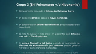 Grupo 3 (Enf Pulmonares y/o Hipoxemia)
 Generalmente asociada a Enfermedad Pulmonar Grave.
 En pacientes EPOC se asocia a mayor mortalidad.
 En pacientes con Enfermedad Intersticial, puede aparecer en
casos leves.
 Es más frecuente y más grave en pacientes con Enfisema
asociado a Fibrosis pulmonar.
 La Apnea Obstructiva del Sueño, cuando se acompaña de
Síndrome de Hipoventilación por obesidad puede generar
HTP grave, aumentando la mortalidad.
Lewis J Rubin, MD et al. «Overview of pulmonary hypertension in adults”. UPTODATE. Literature review current through: May 2015.
 